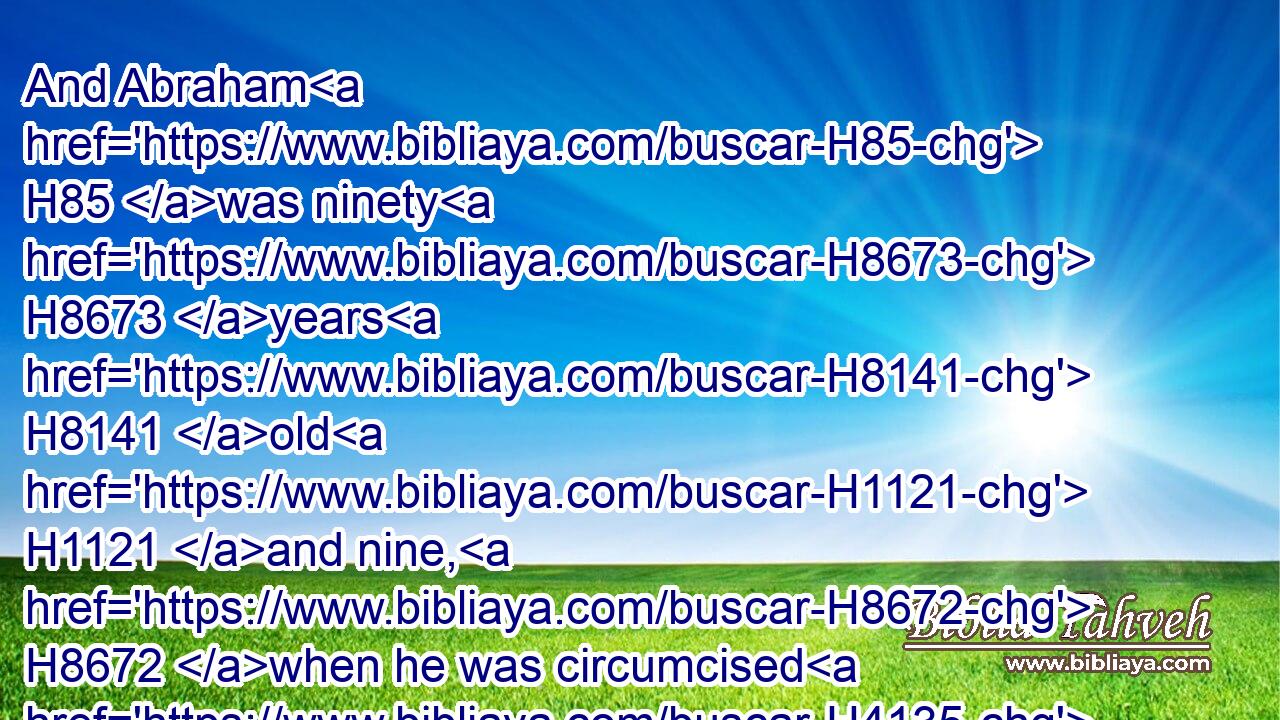 And Abraham H85 was ninety H8673 years H8141 old H1121 and nine, H8672 when he was circumcised H4135 in the flesh H1320 of his foreskin.H6190