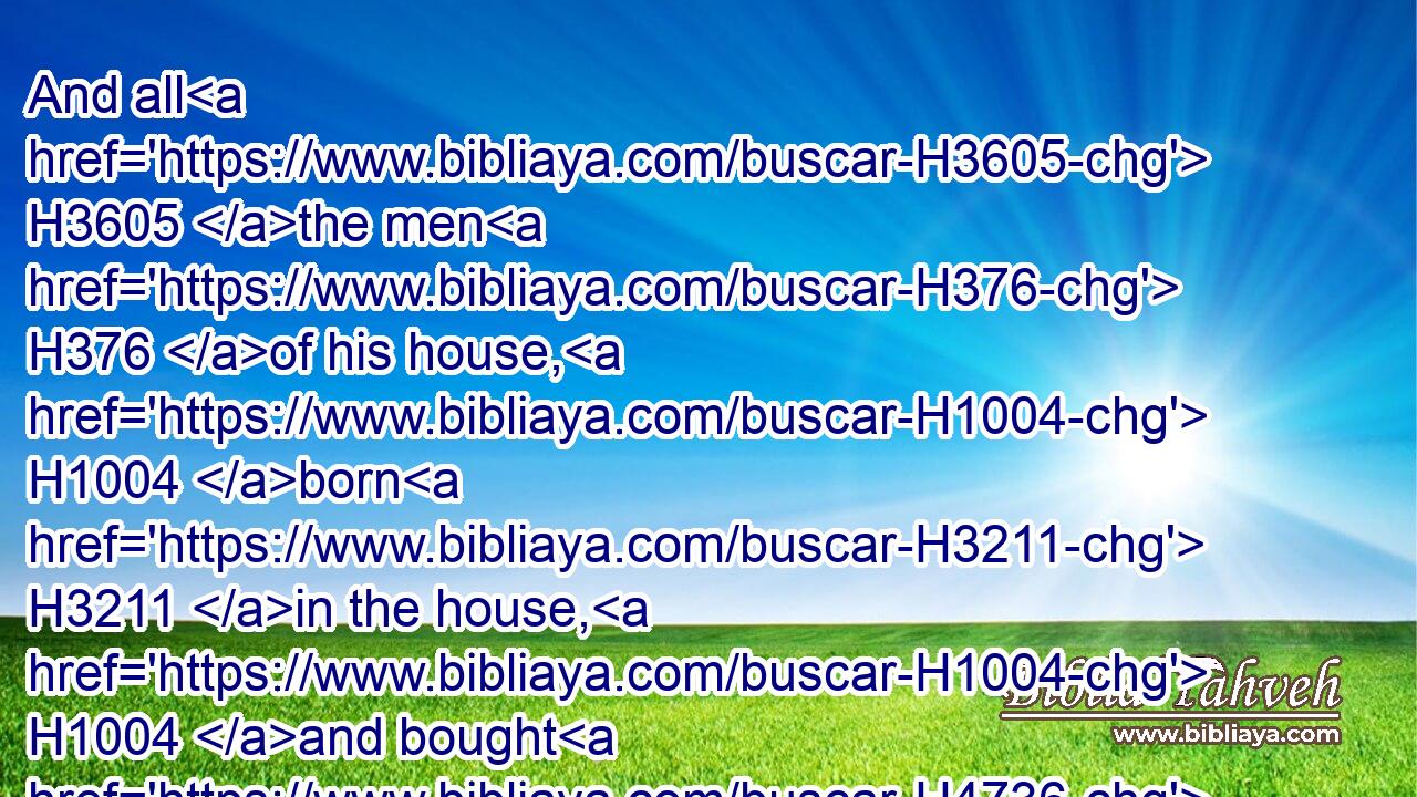 And all H3605 the men H376 of his house, H1004 born H3211 in the house, H1004 and bought H4736 with money H3701 of H4480  H854 the stranger, H1121  H5236 were circumcised H4135 with H854 him.
