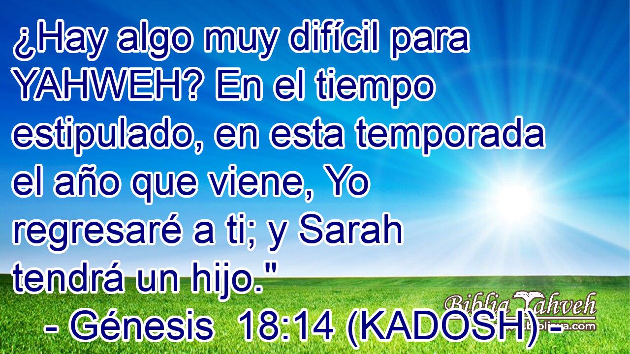  ¿Hay algo muy difícil para YAHWEH? En el tiempo estipulado, en esta temporada el año que viene, Yo regresaré a ti; y Sarah tendrá un hijo.