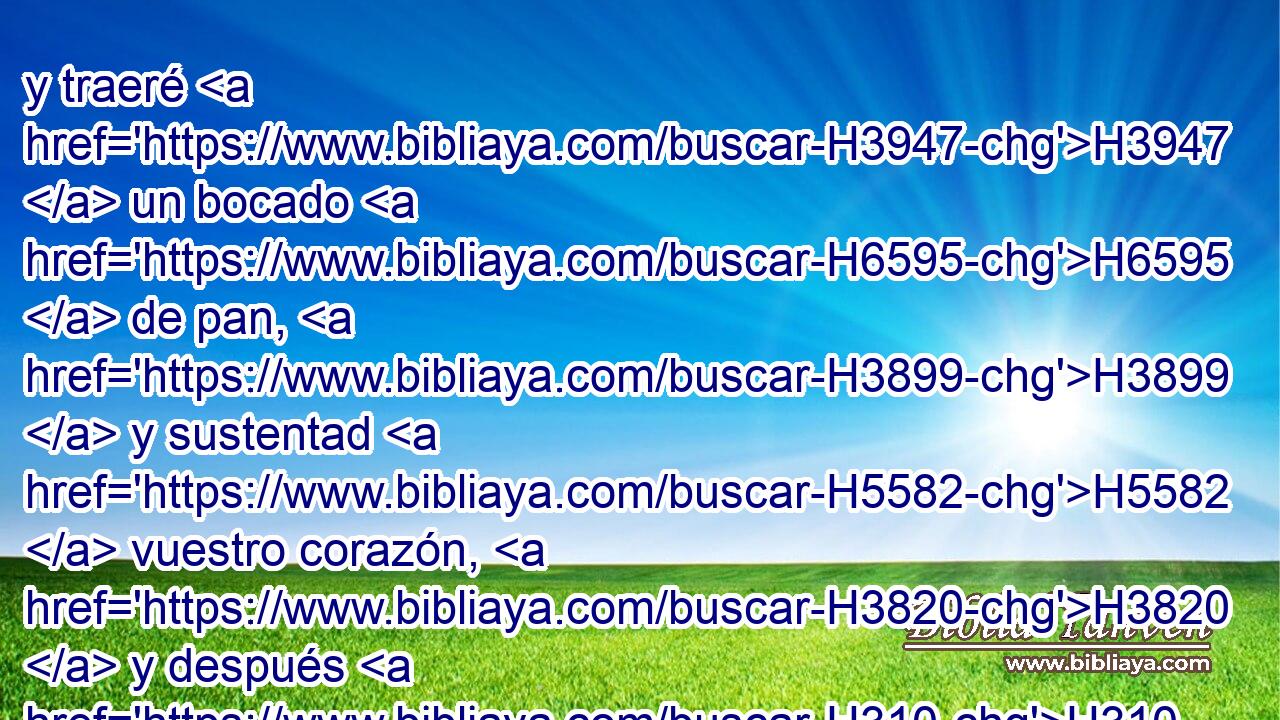 y traeré H3947  un bocado H6595  de pan, H3899  y sustentad H5582  vuestro corazón, H3820  y después H310 AbT pasaréis; H5674  pues H3588 CK por H5921 Pu eso H3651 Am habéis H5674  pasado cerca H5921 Pu de vuestro siervo. H5650  Y ellos H559  dijeron: Haz H6213  así H3651 Am como H834 PK, XN has H1696  dicho. 