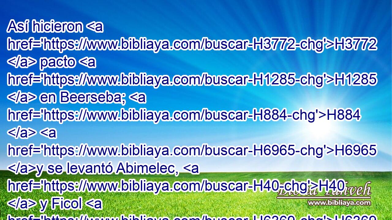 Así hicieron H3772  pacto H1285  en Beerseba; H884  H6965 y se levantó Abimelec, H40  y Ficol H6369  príncipe H8269  de su ejército, H6635  H7725 y volvieron a H413 PU tierra H776  de los filisteos. H6430  