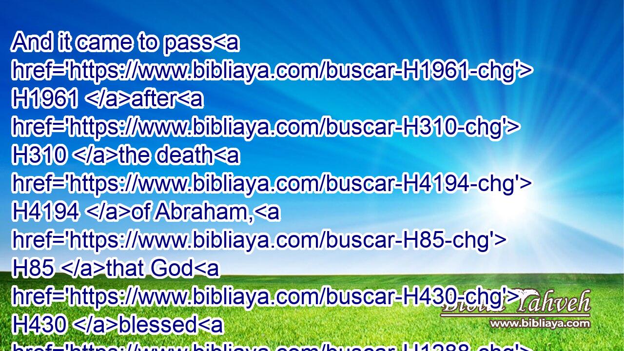 And it came to pass H1961 after H310 the death H4194 of Abraham, H85 that God H430 blessed H1288 his son H1121 (H853) Isaac; H3327 and Isaac H3327 dwelt H3427 by H5973 the well Lahairoi.H883