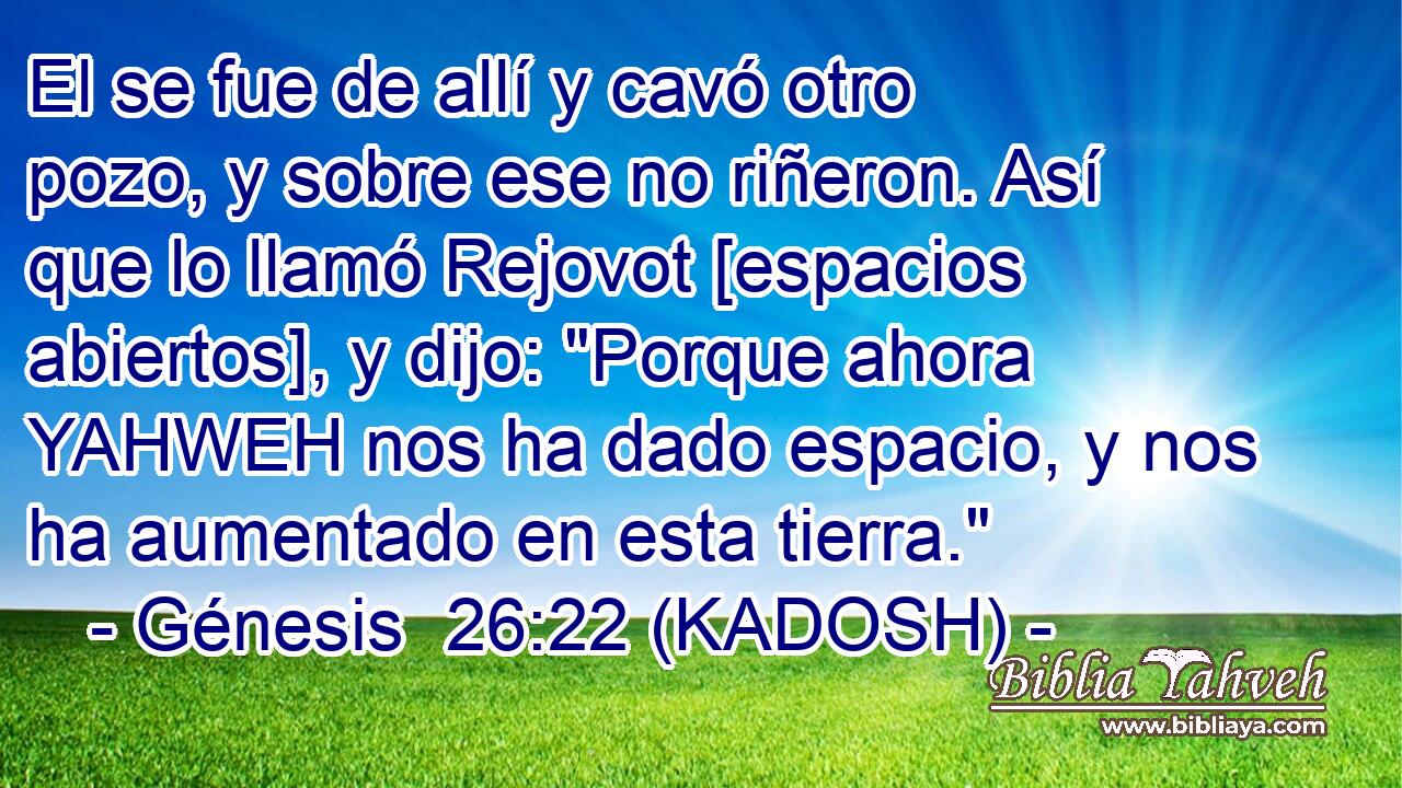  El se fue de allí y cavó otro pozo, y sobre ese no riñeron. Así que lo llamó Rejovot [espacios abiertos], y dijo: 