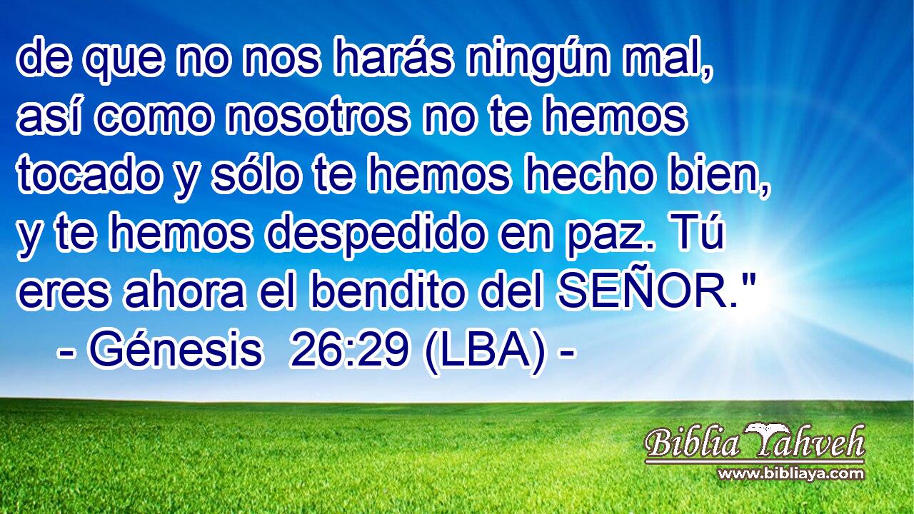 de que no nos harás ningún mal, así como nosotros no te hemos tocado y sólo te hemos hecho bien, y te hemos despedido en paz. Tú eres ahora el bendito del SEÑOR.