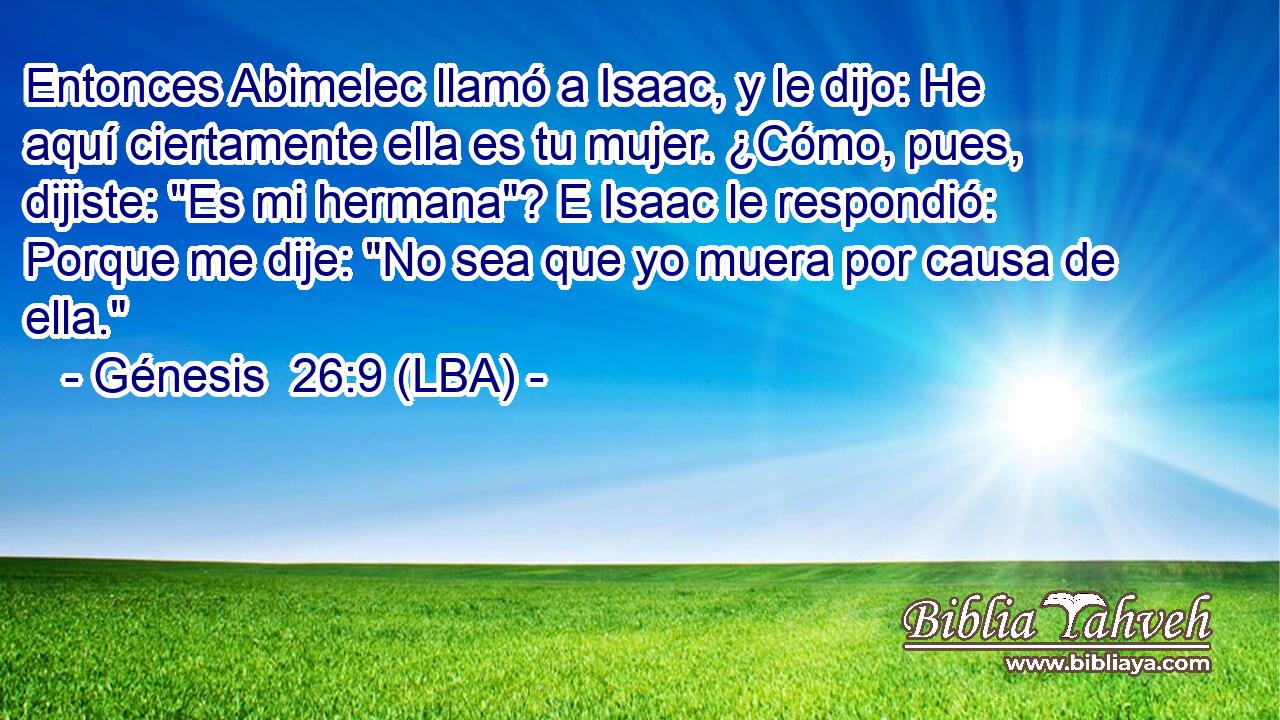 Entonces Abimelec llamó a Isaac, y le dijo: He aquí ciertamente ella es tu mujer. ¿Cómo, pues, dijiste: 