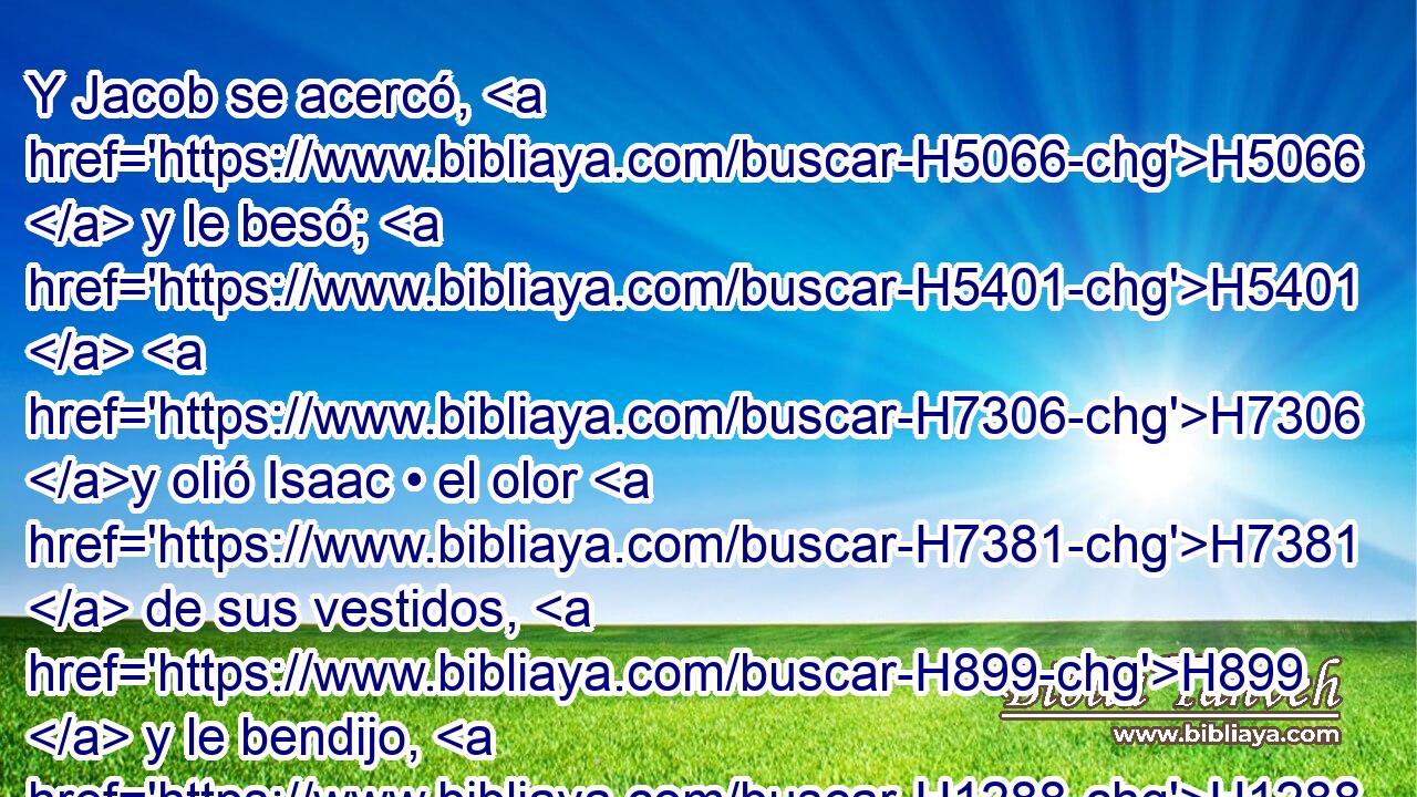 Y Jacob se acercó, H5066  y le besó; H5401  H7306 y olió Isaac • el olor H7381  de sus vestidos, H899  y le bendijo, H1288  • diciendo: H559  Mira, H7200  el olor H7381  de mi hijo, H1121  Como el olor H7381  del campo H7704  que H834 XN Jehová H3068  ha bendecido; H1288  • 