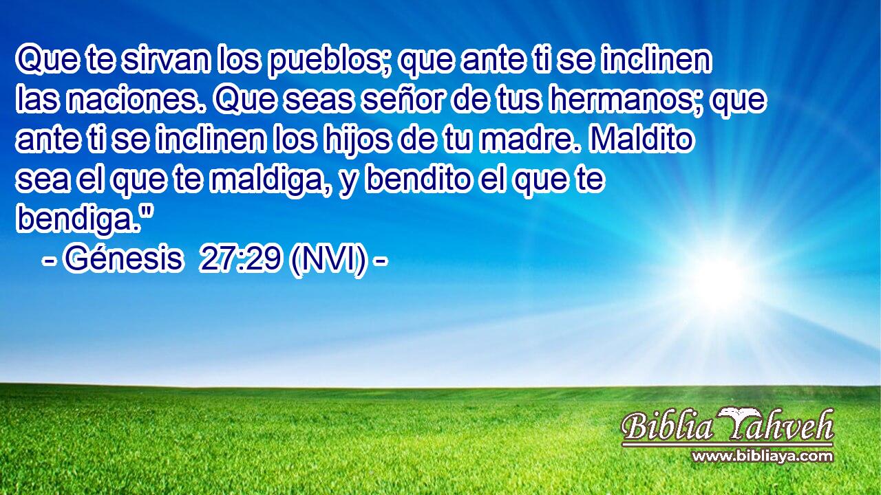  Que te sirvan los pueblos; que ante ti se inclinen las naciones. Que seas señor de tus hermanos; que ante ti se inclinen los hijos de tu madre. Maldito sea el que te maldiga, y bendito el que te bendiga.