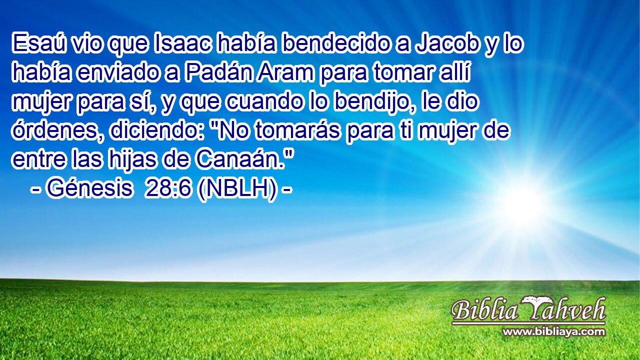  Esaú vio que Isaac había bendecido a Jacob y lo había enviado a Padán Aram para tomar allí mujer para sí, y que cuando lo bendijo, le dio órdenes, diciendo: 