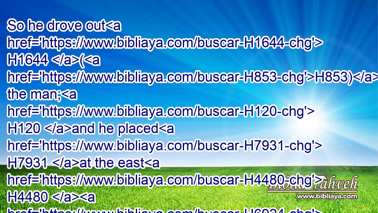 So he drove out H1644 (H853) the man; H120 and he placed H7931 at the east H4480  H6924 of the garden H1588 of Eden H5731 (H853) Cherubims, H3742 and a flaming H3858 sword H2719 which turned every way, H2015 to keep H8104 (H853) the way H1870 of the tree H6086 of life.H2416