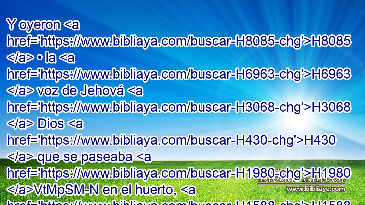 Y oyeron H8085  • la H6963  voz de Jehová H3068  Dios H430  que se paseaba H1980 VtMpSM-N en el huerto, H1588 h al aire H7307  del día; H3117 H y el hombre H120 H y su mujer H802  H6440 se escondieron H2244  de la presencia de Jehová H3068  Dios H430  entre H8432 PB, PT los H6086  árboles del huerto. H1588 XD, H 