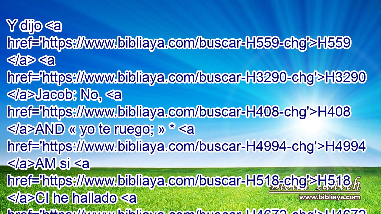 Y dijo H559  H3290 Jacob: No, H408 AND « yo te ruego; » * H4994 AM si H518 CI he hallado H4672  ahora H4994 AM gracia H2580  en tus ojos, H5869  • acepta H3947  mi presente, H4503  porque H3588 CK • • H3027  • • H5921 Pu • H3651 Am he visto H7200  H6440 tu rostro, como si hubiera visto H7200  H6440 el rostro de Dios, H430  pues que con tanto favor « me has recibido. » * H7521 VqAmSM2,  