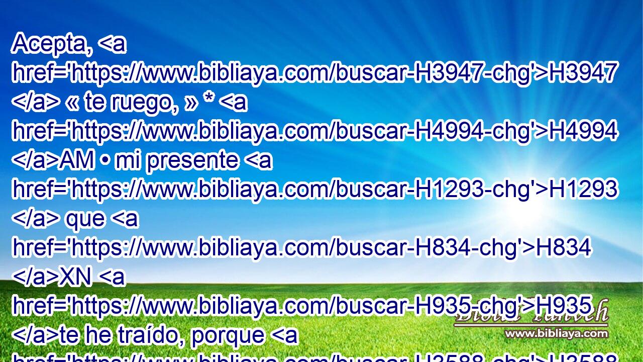Acepta, H3947  « te ruego, » * H4994 AM • mi presente H1293  que H834 XN H935 te he traído, porque H3588 CK Dios H430  me ha hecho merced, H2603  y todo H3605 NCACCN lo que H3588 CK hay H3426 AQE aquí es mío. E insistió H6484  con él, y Esaú lo tomó. H3947  