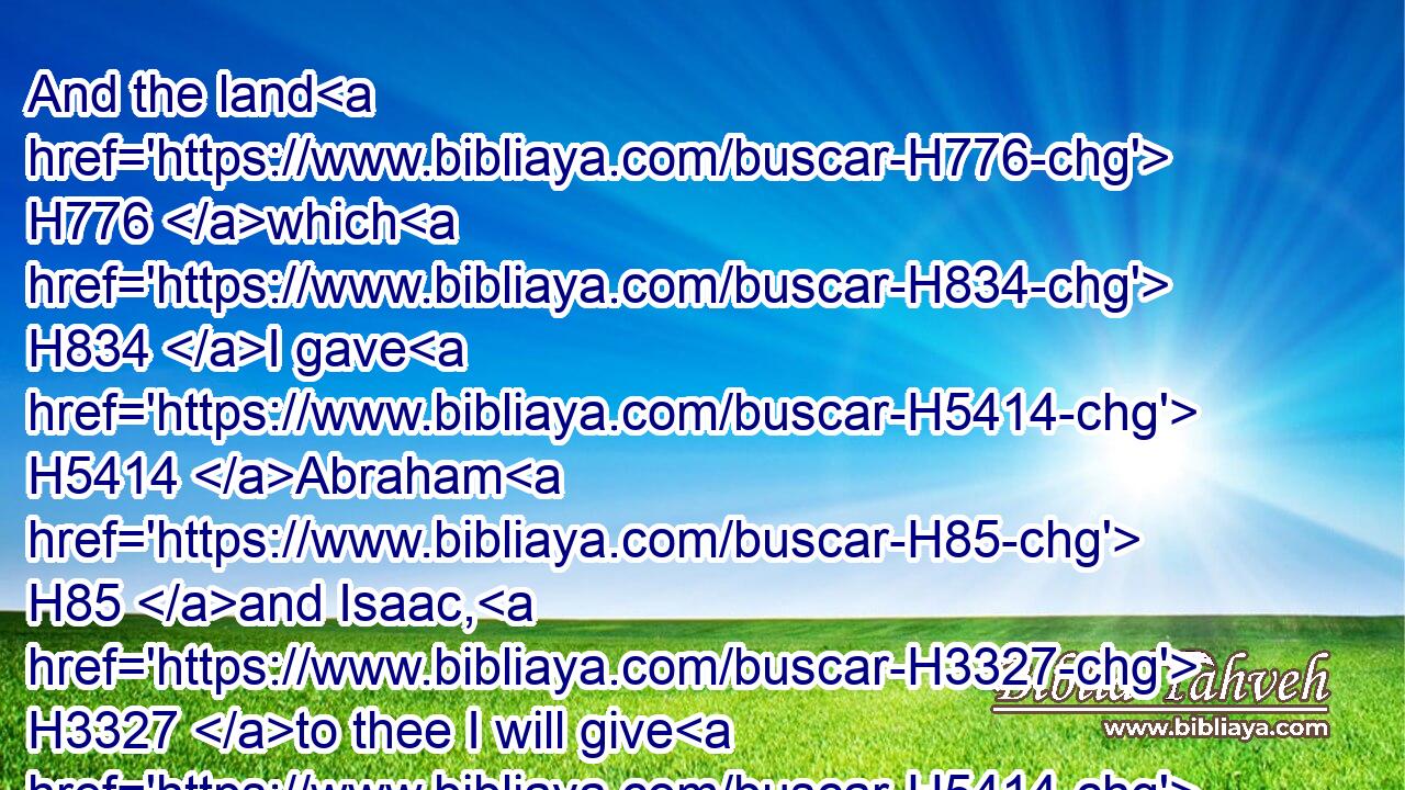 And the land H776 which H834 I gave H5414 Abraham H85 and Isaac, H3327 to thee I will give H5414 it, and to thy seed H2233 after H310 thee will I give H5414 (H853) the land.H776