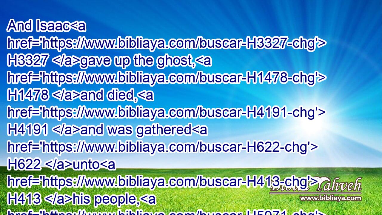 And Isaac H3327 gave up the ghost, H1478 and died, H4191 and was gathered H622 unto H413 his people, H5971 being old H2205 and full H7649 of days: H3117 and his sons H1121 Esau H6215 and Jacob H3290 buried H6912 him.