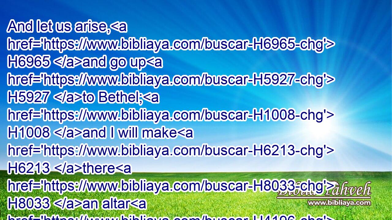 And let us arise, H6965 and go up H5927 to Bethel; H1008 and I will make H6213 there H8033 an altar H4196 unto God, H410 who answered H6030 me in the day H3117 of my distress, H6869 and was H1961 with H5973 me in the way H1870 which H834 I went.H1980