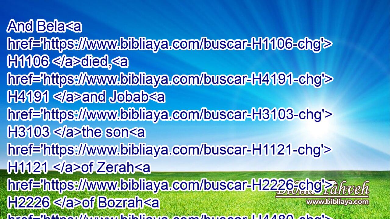 And Bela H1106 died, H4191 and Jobab H3103 the son H1121 of Zerah H2226 of Bozrah H4480  H1224 reigned H4427 in his stead.H8478