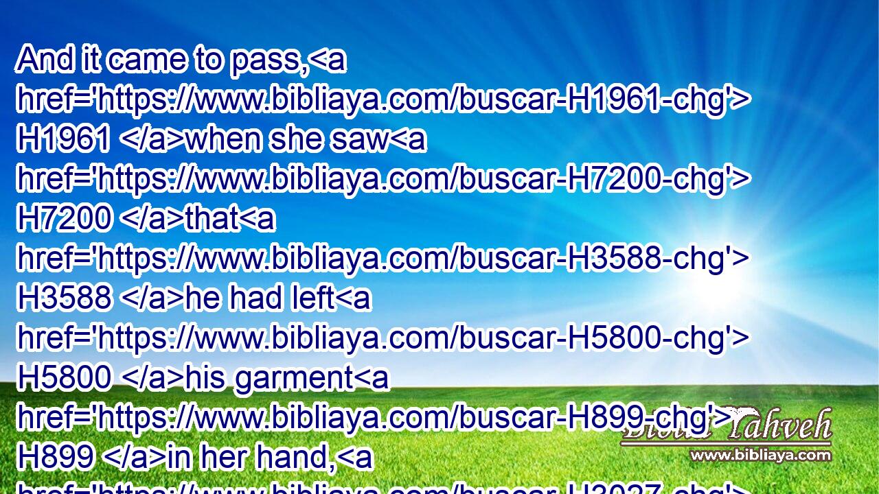 And it came to pass, H1961 when she saw H7200 that H3588 he had left H5800 his garment H899 in her hand, H3027 and was fled H5127 forth,H2351