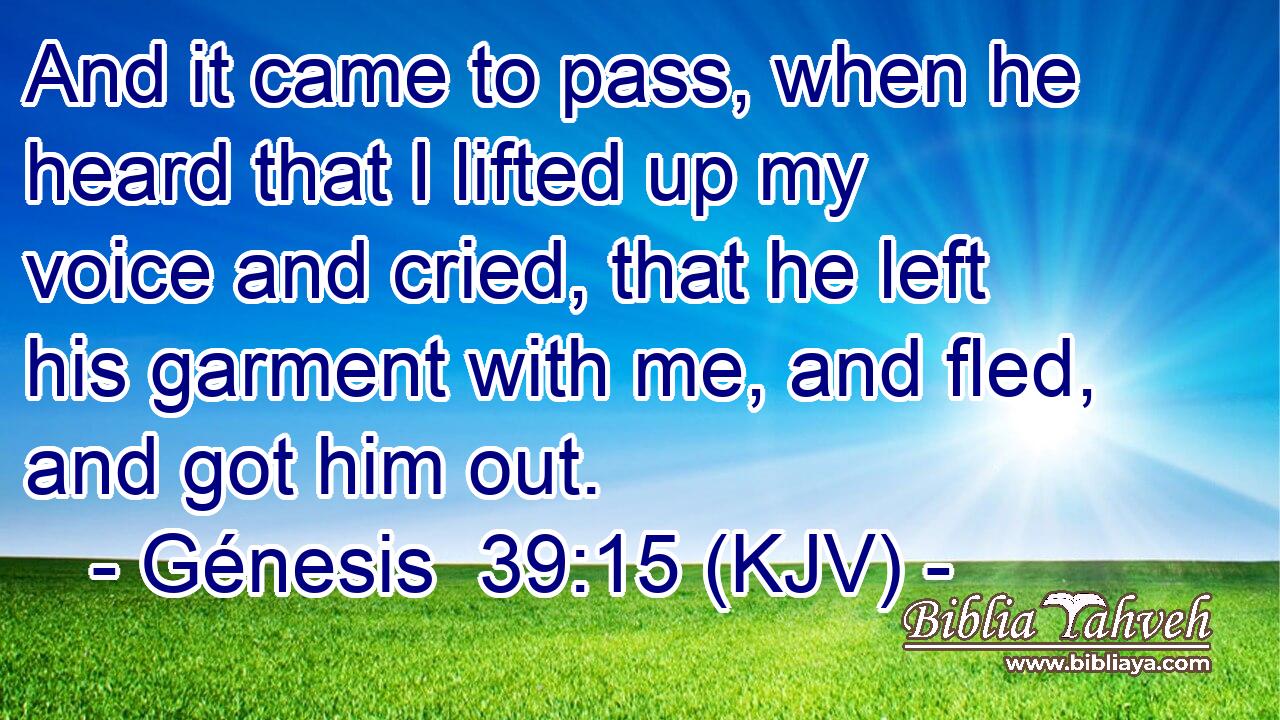 And it came to pass, when he heard that I lifted up my voice and cried, that he left his garment with me, and fled, and got him out.
