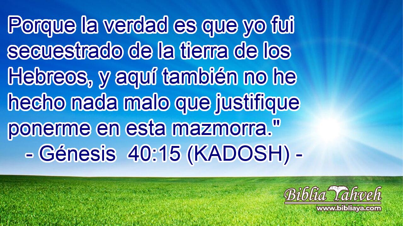  Porque la verdad es que yo fui secuestrado de la tierra de los Hebreos, y aquí también no he hecho nada malo que justifique ponerme en esta mazmorra.
