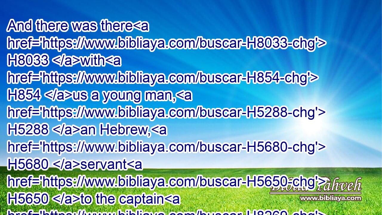 And there was there H8033 with H854 us a young man, H5288 an Hebrew, H5680 servant H5650 to the captain H8269 of the guard; H2876 and we told H5608 him, and he interpreted H6622 to us(H853) our dreams; H2472 to each man H376 according to his dream H2472 he did interpret.H6622