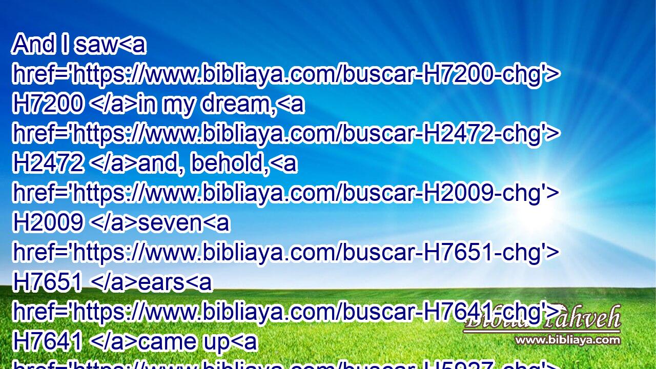 And I saw H7200 in my dream, H2472 and, behold, H2009 seven H7651 ears H7641 came up H5927 in one H259 stalk, H7070 full H4392 and good:H2896
