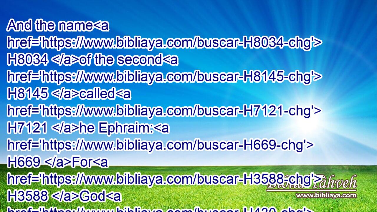 And the name H8034 of the second H8145 called H7121 he Ephraim: H669 For H3588 God H430 hath caused me to be fruitful H6509 in the land H776 of my affliction.H6040