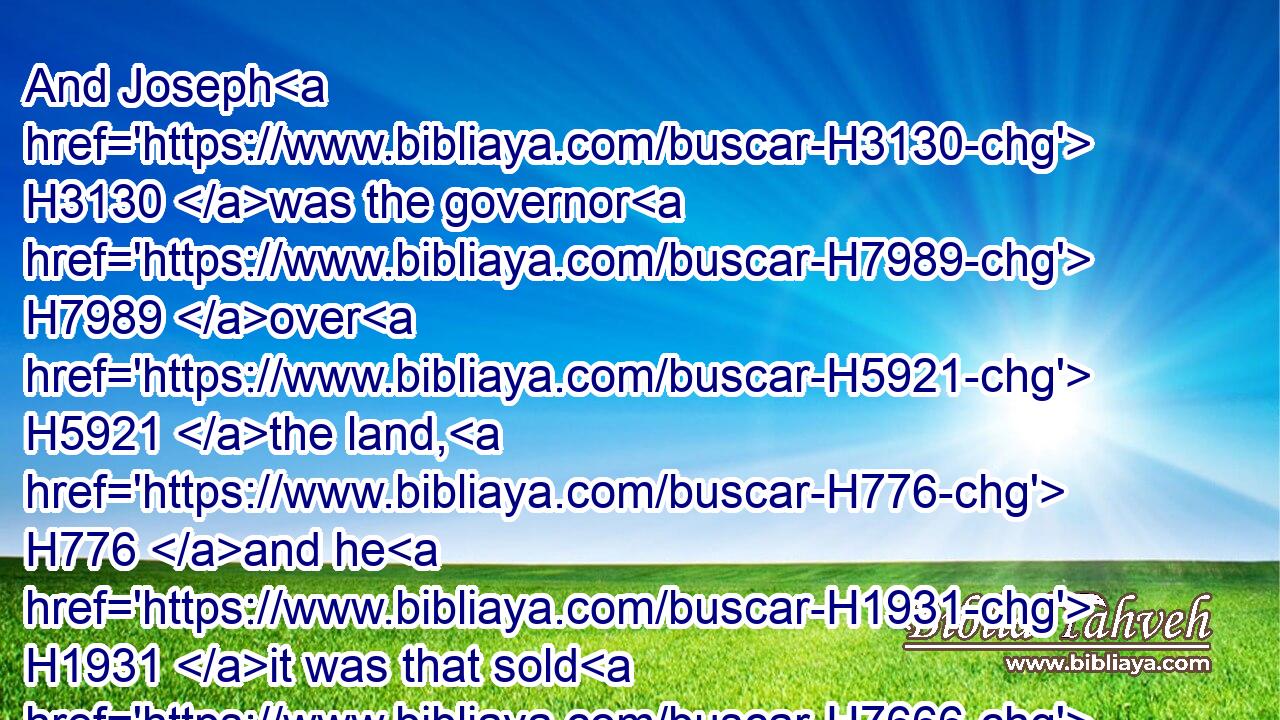 And Joseph H3130 was the governor H7989 over H5921 the land, H776 and he H1931 it was that sold H7666 to all H3605 the people H5971 of the land: H776 and Joseph's H3130 brethren H251 came, H935 and bowed down themselves H7812 before him with their faces H639 to the earth.H776