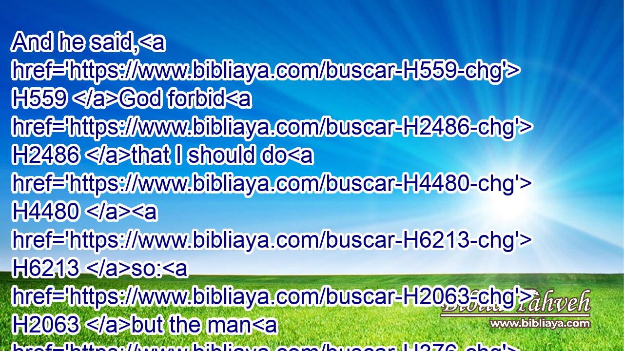 And he said, H559 God forbid H2486 that I should do H4480  H6213 so: H2063 but the man H376 in whose H834 hand H3027 the cup H1375 is found, H4672 he H1931 shall be H1961 my servant; H5650 and as for you, H859 get you up H5927 in peace H7965 unto H413 your father.H1