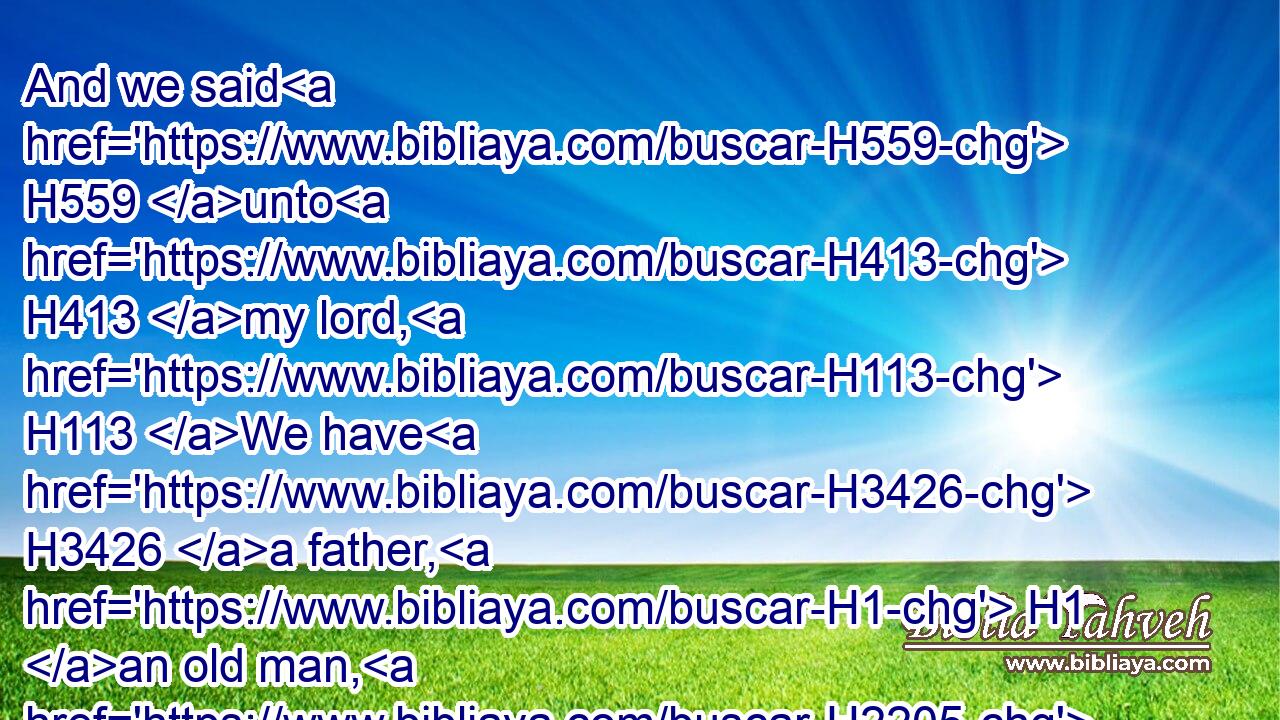 And we said H559 unto H413 my lord, H113 We have H3426 a father, H1 an old man, H2205 and a child H3206 of his old age, H2208 a little one; H6996 and his brother H251 is dead, H4191 and he H1931 alone H905 is left H3498 of his mother, H517 and his father H1 loveth H157 him.