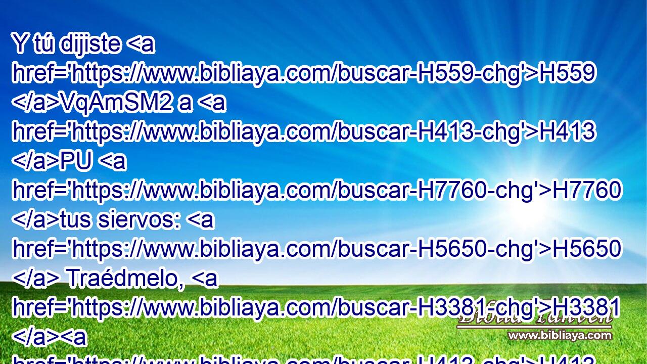 Y tú dijiste H559 VqAmSM2 a H413 PU H7760 tus siervos: H5650  Traédmelo, H3381 H413 , , PU,  y pondré mis ojos H5869  sobre H5921 Pu él. 