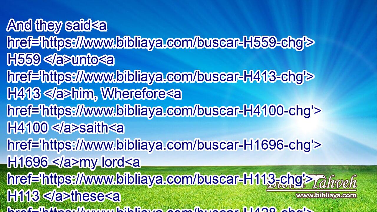 And they said H559 unto H413 him, Wherefore H4100 saith H1696 my lord H113 these H428 words? H1697 God forbid H2486 that thy servants H5650 should do H4480  H6213 according to this H2088 thing:H1697