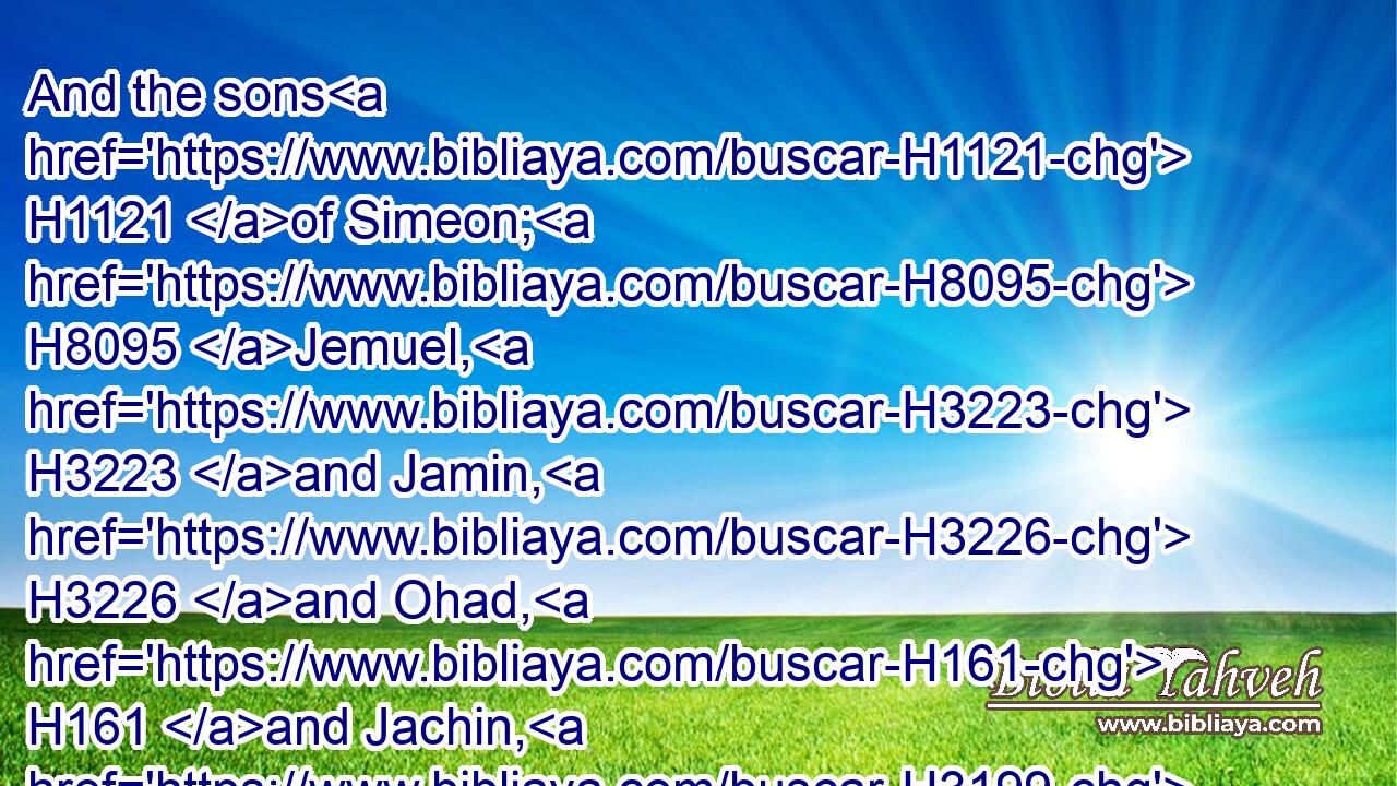 And the sons H1121 of Simeon; H8095 Jemuel, H3223 and Jamin, H3226 and Ohad, H161 and Jachin, H3199 and Zohar, H6714 and Shaul H7586 the son H1121 of a Canaanitish woman.H3669