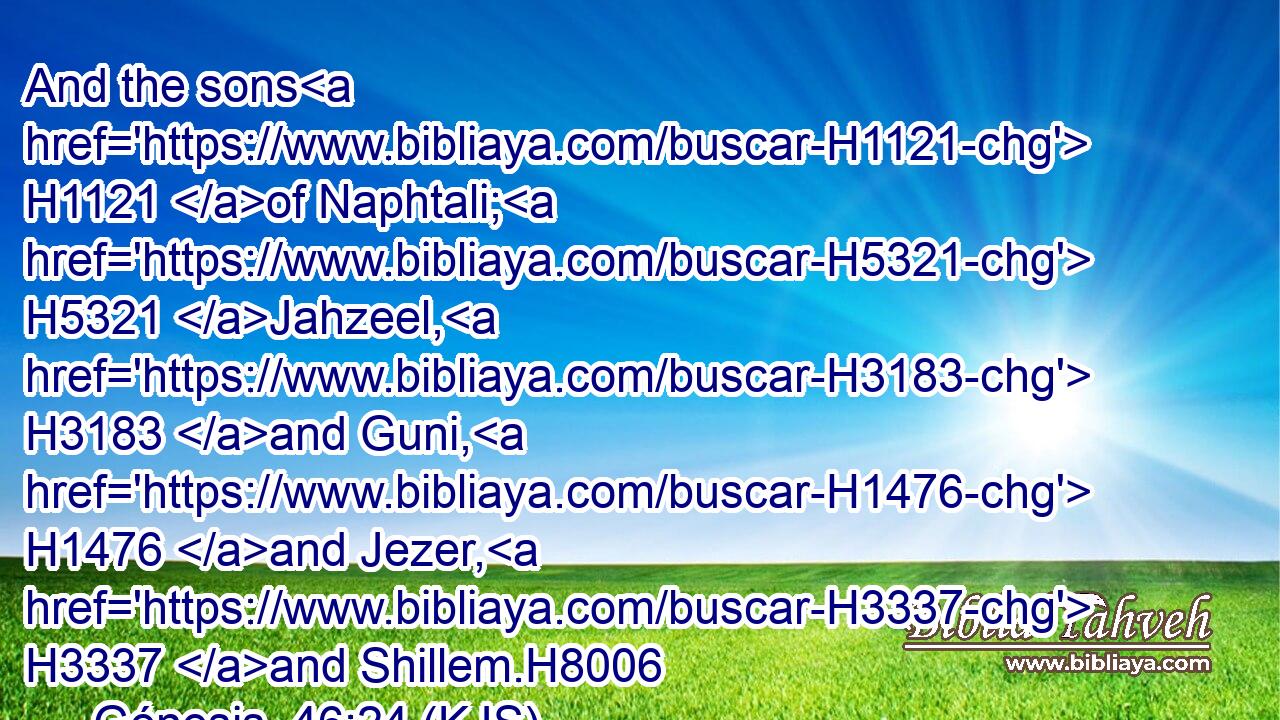 And the sons H1121 of Naphtali; H5321 Jahzeel, H3183 and Guni, H1476 and Jezer, H3337 and Shillem.H8006