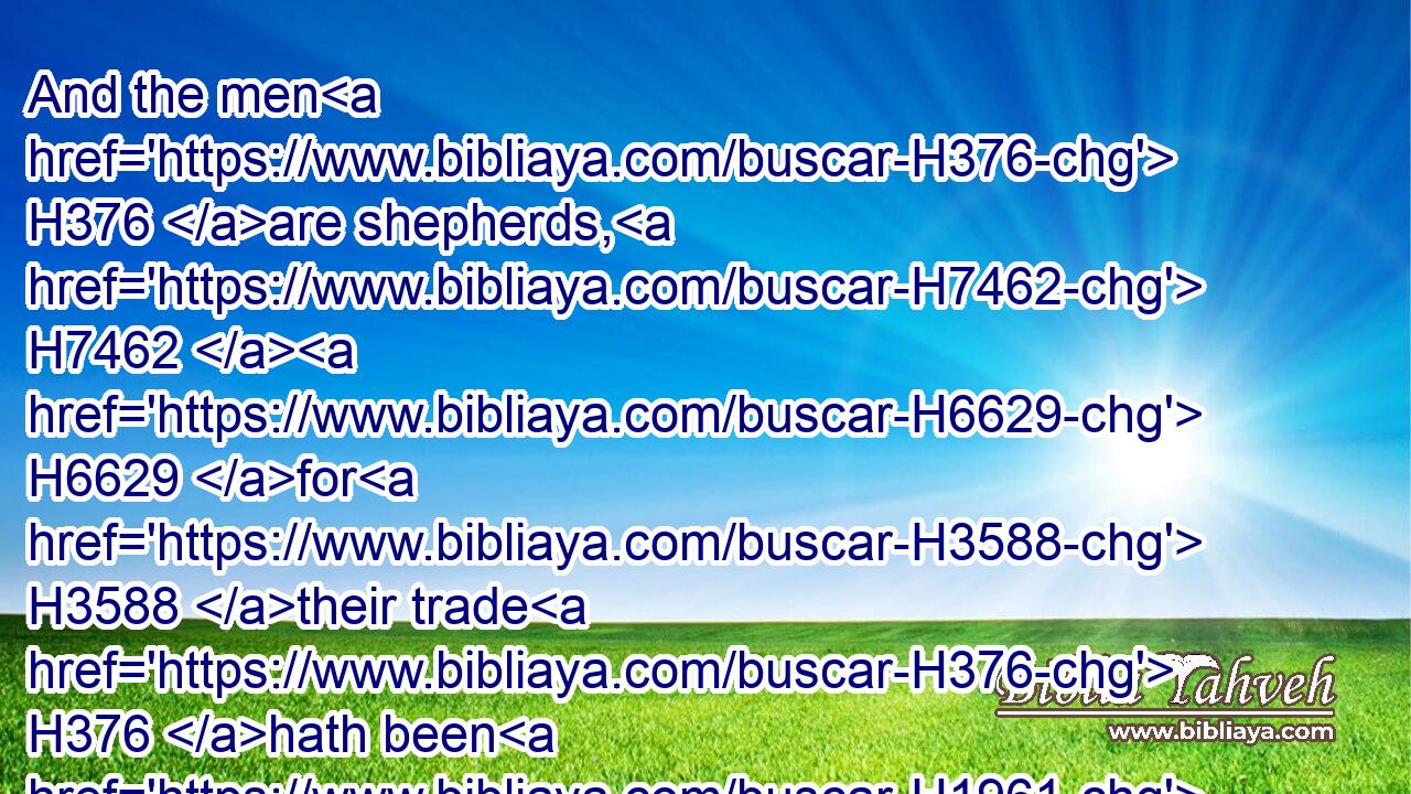 And the men H376 are shepherds, H7462  H6629 for H3588 their trade H376 hath been H1961 to feed cattle; H4735 and they have brought H935 their flocks, H6629 and their herds, H1241 and all H3605 that H834 they have.