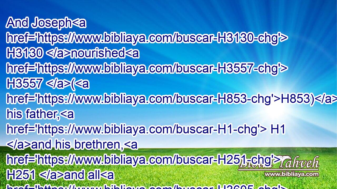 And Joseph H3130 nourished H3557 (H853) his father, H1 and his brethren, H251 and all H3605 his father's H1 household, H1004 with bread, H3899 according to H6310 their families.H2945