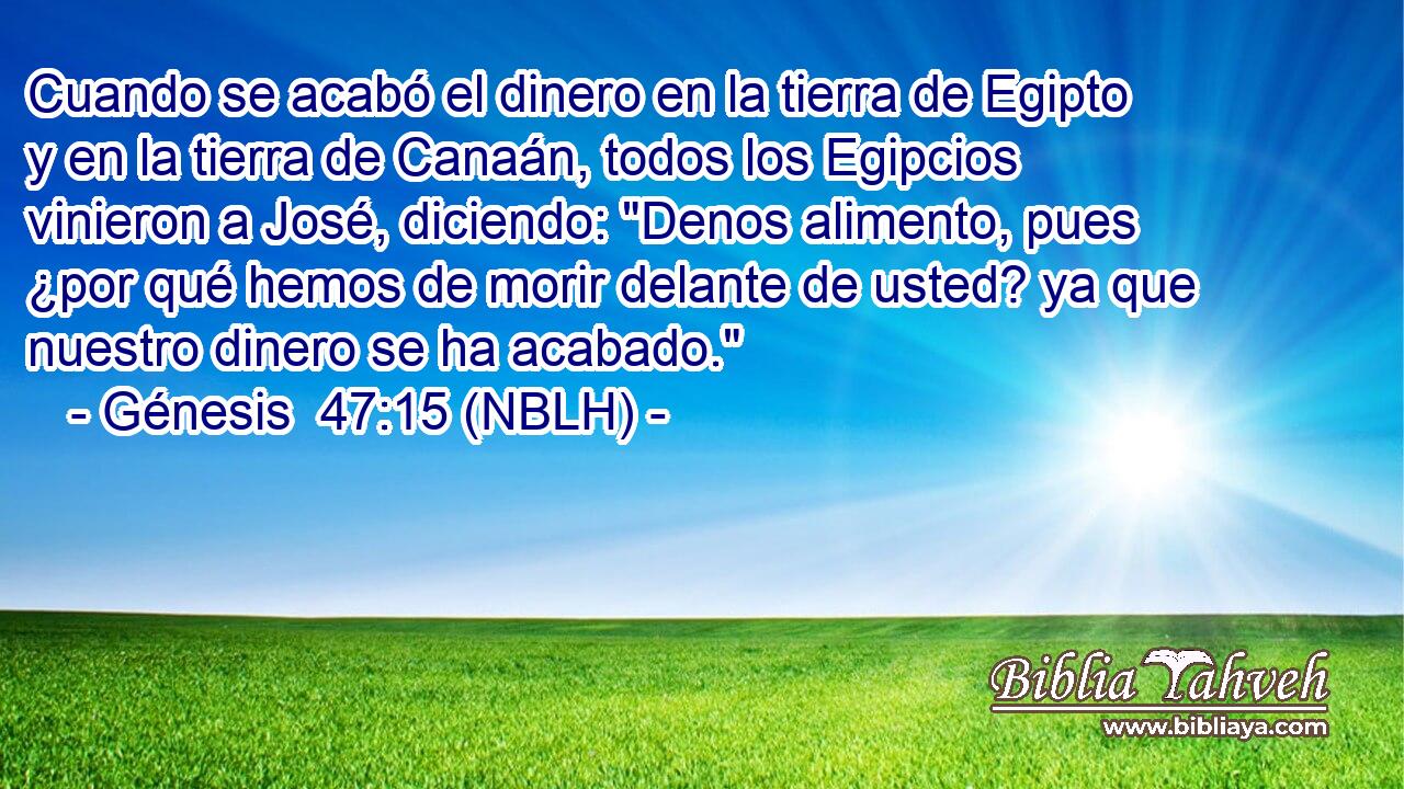 Cuando se acabó el dinero en la tierra de Egipto y en la tierra de Canaán, todos los Egipcios vinieron a José, diciendo: 