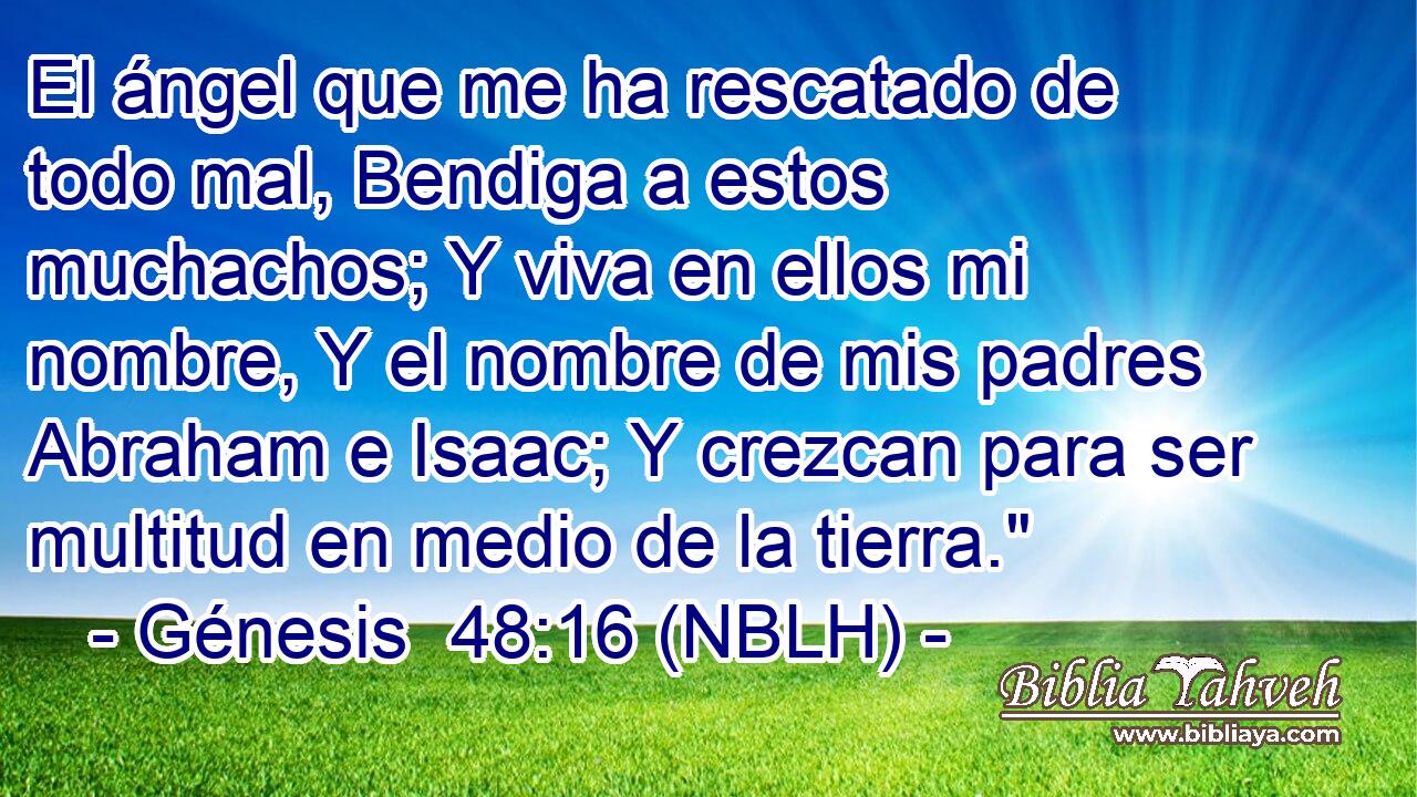  El ángel que me ha rescatado de todo mal, Bendiga a estos muchachos; Y viva en ellos mi nombre, Y el nombre de mis padres Abraham e Isaac; Y crezcan para ser multitud en medio de la tierra.