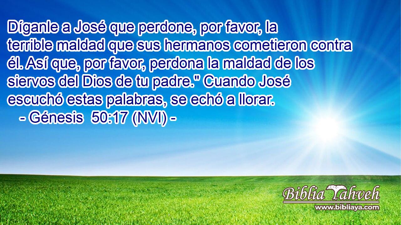 Díganle a José que perdone, por favor, la terrible maldad que sus hermanos cometieron contra él. Así que, por favor, perdona la maldad de los siervos del Dios de tu padre.