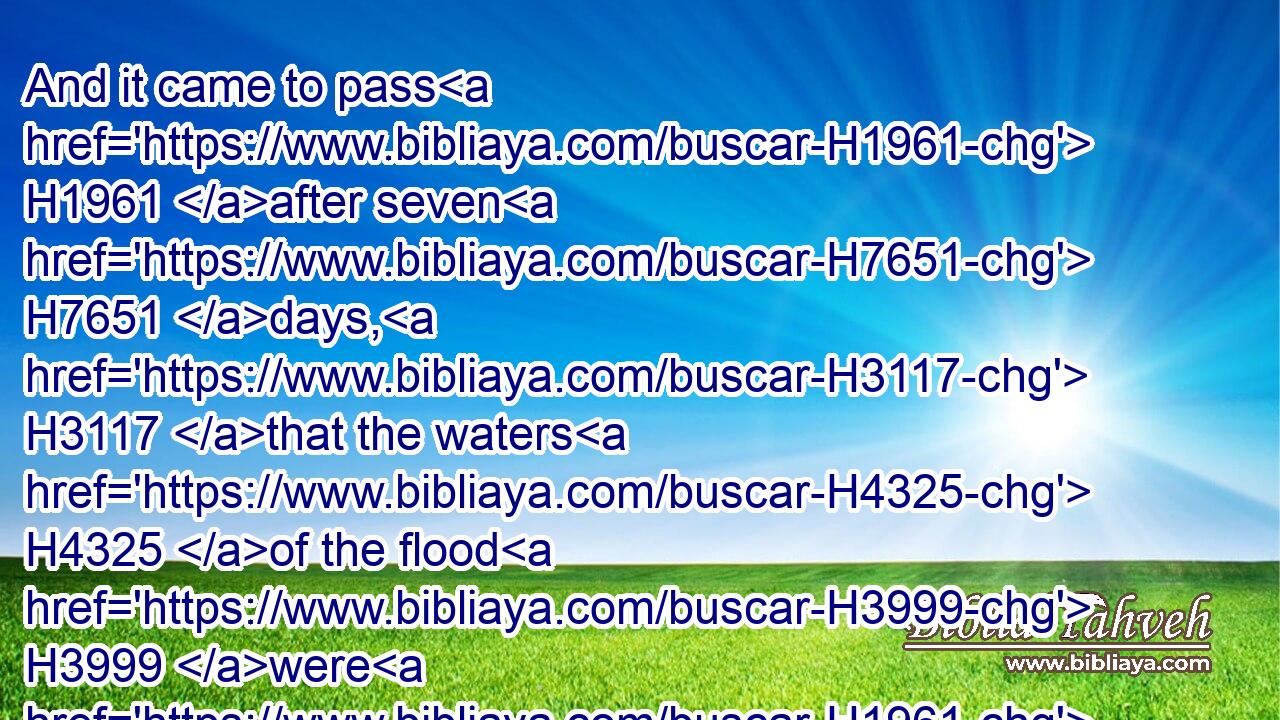And it came to pass H1961 after seven H7651 days, H3117 that the waters H4325 of the flood H3999 were H1961 upon H5921 the earth.H776