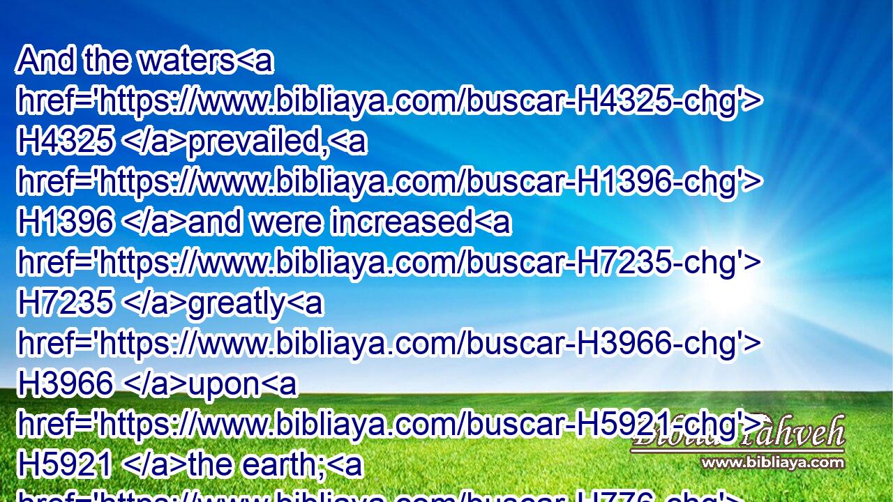 And the waters H4325 prevailed, H1396 and were increased H7235 greatly H3966 upon H5921 the earth; H776 and the ark H8392 went H1980 upon H5921 the face H6440 of the waters.H4325