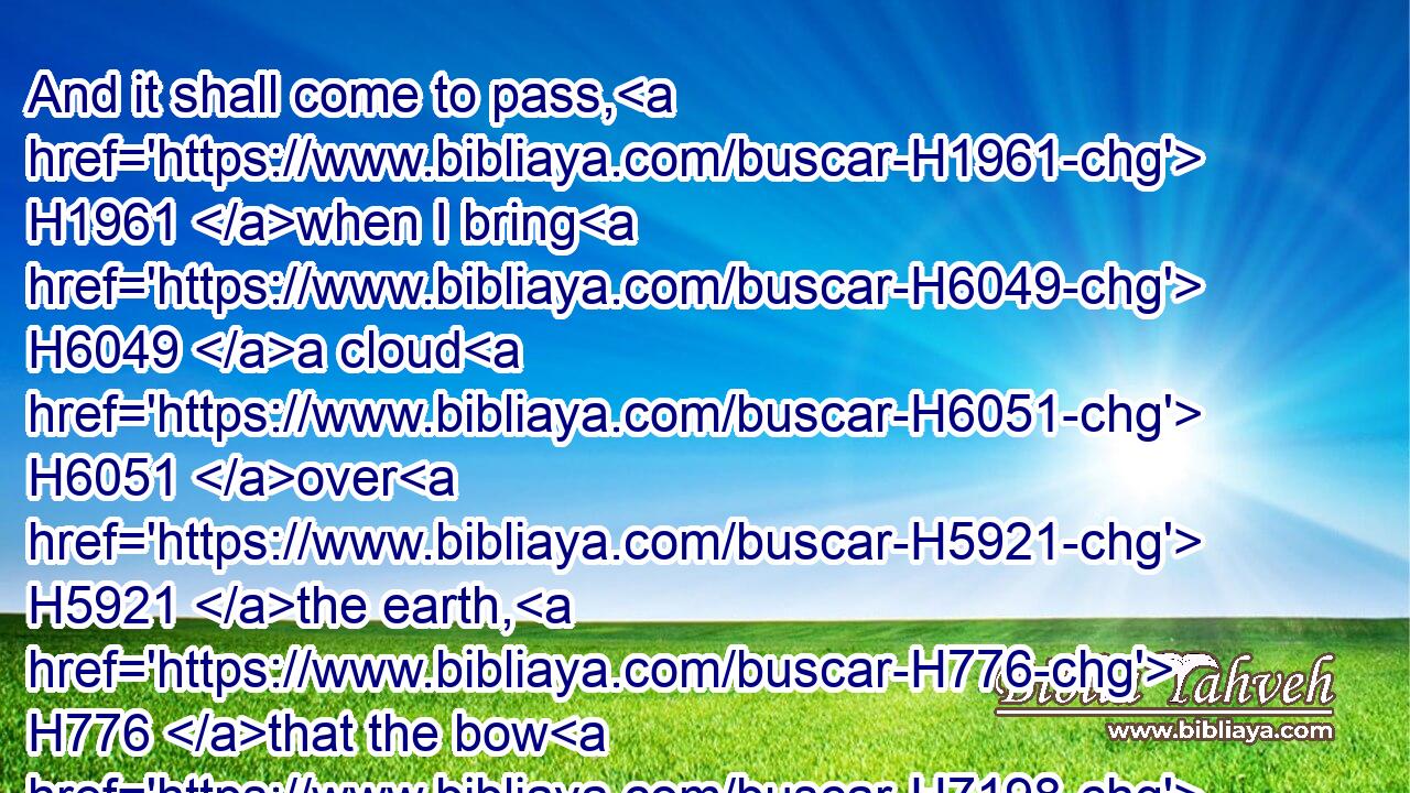 And it shall come to pass, H1961 when I bring H6049 a cloud H6051 over H5921 the earth, H776 that the bow H7198 shall be seen H7200 in the cloud:H6051