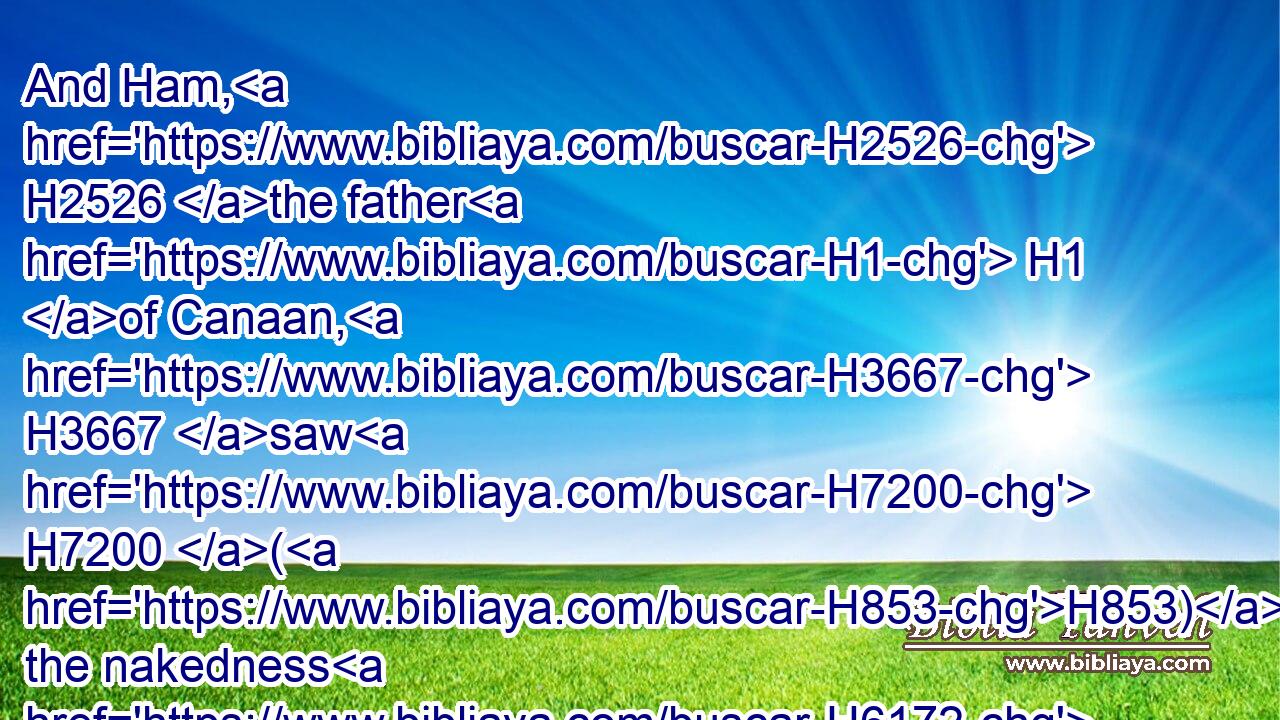 And Ham, H2526 the father H1 of Canaan, H3667 saw H7200 (H853) the nakedness H6172 of his father, H1 and told H5046 his two H8147 brethren H251 without.H2351