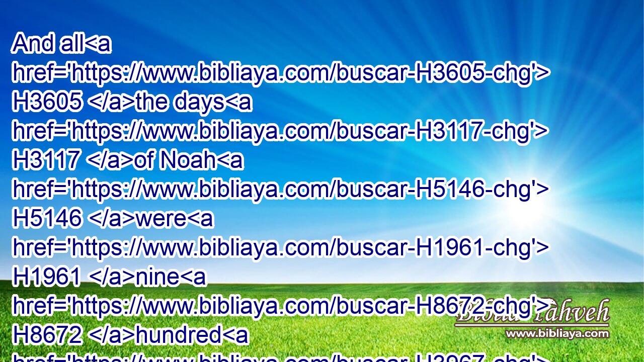 And all H3605 the days H3117 of Noah H5146 were H1961 nine H8672 hundred H3967 and fifty H2572 years: H8141 and he died.H4191