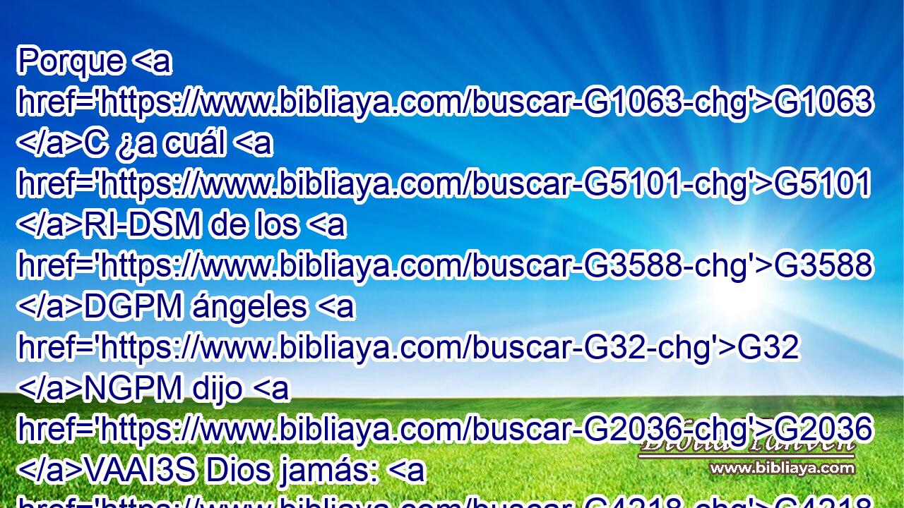Porque G1063 C ¿a cuál G5101 RI-DSM de los G3588 DGPM ángeles G32 NGPM dijo G2036 VAAI3S Dios jamás: G4218 T Mi G3450 RP1GS Hijo G5207 NNSM eres G1488 VP-I2S tú, G4771 RP2NS Yo G1473 RP1NS te G4571 RP2AS he engendrado G1080 VRAI1S hoy, G4594 B y G2532 C otra G3825 B vez: Yo G1473 RP1NS seré G2071 VF-I1S a él G846 RP-DSM Padre, G1519 G3962 P NASM Y G2532 C él G846 RP-NSM me será G2071 VF-I3S a mí G3427 RP1DS hijo? G1519 G5207 P NASM 