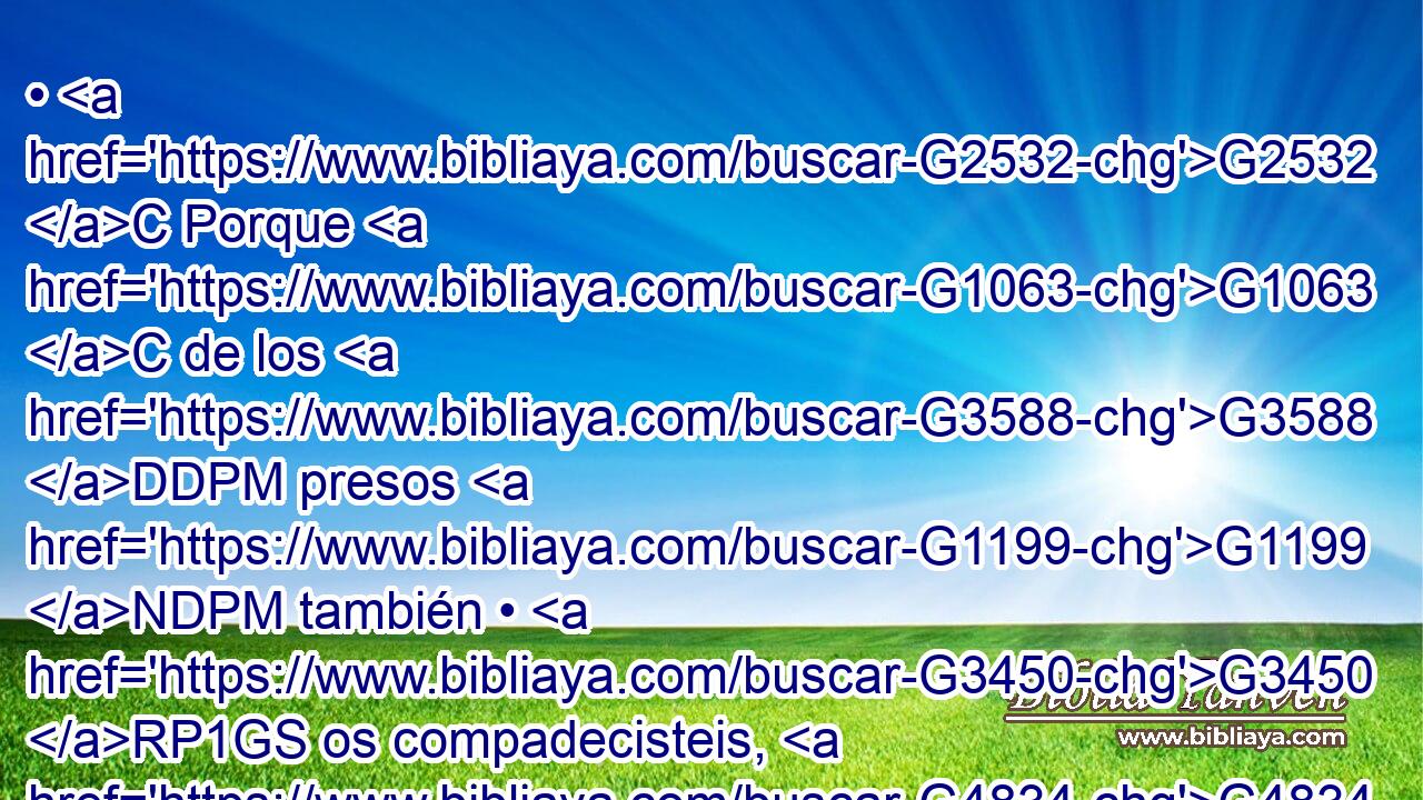 • G2532 C Porque G1063 C de los G3588 DDPM presos G1199 NDPM también • G3450 RP1GS os compadecisteis, G4834 VAAI2P y G2532 C el G3588 DASF despojo G724 NASF de vuestros G5216 RP2GP bienes G3588 G5224 DGPN VPAP-PGN sufristeis G4327 VAMI2P con G3326 P gozo, G5479 NGSF sabiendo G1097 VPAP-PNM que tenéis G2192 VPAN en G1722 P vosotros G1438 RF3DPM una mejor G2909 JASF y G2532 C perdurable G3306 VPAP-SAF herencia G5223 NASF en G1722 P los G3772 NDPM cielos. 