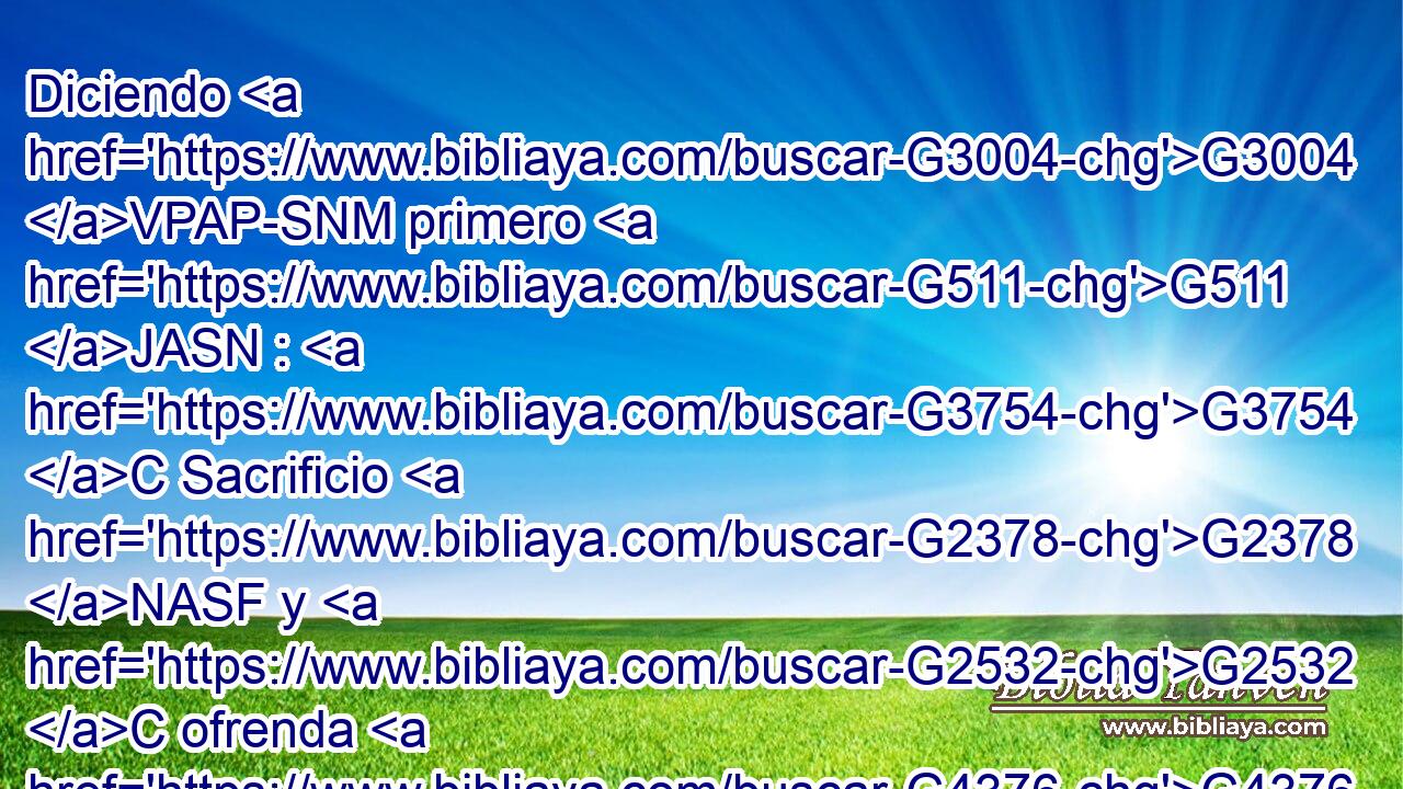 Diciendo G3004 VPAP-SNM primero G511 JASN : G3754 C Sacrificio G2378 NASF y G2532 C ofrenda G4376 NASF y G2532 C holocaustos G3646 NAPN y G2532 C expiaciones por G4012 P el pecado G266 NGSF no G3756 T quisiste, G2309 VAAI2S ni G3761 B te agradaron G2106 VAAI2S (las cuales G3748 RR-NPF cosas se ofrecen G4374 VPPI3P según G2596 P la G3588 DASM ley), G3551 NASM 