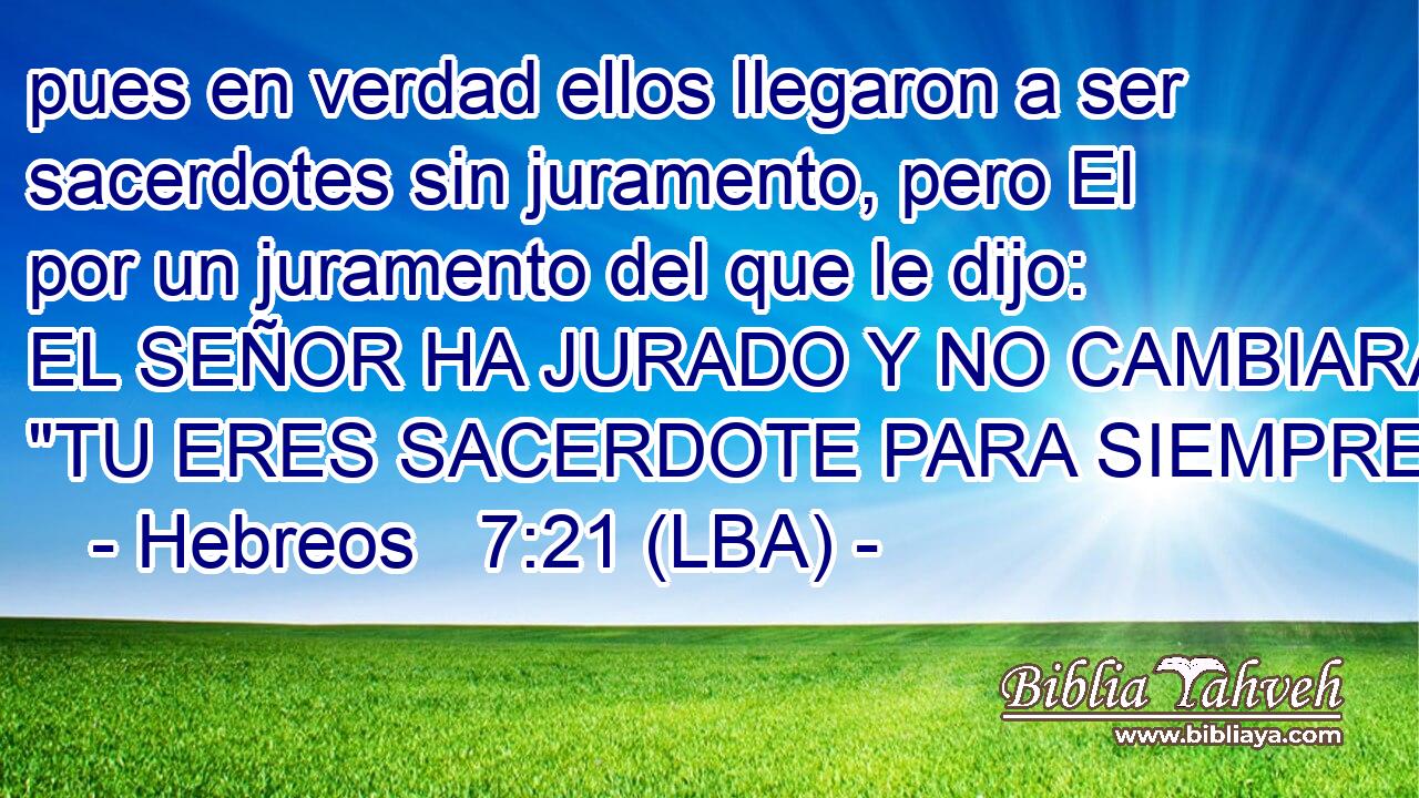pues en verdad ellos llegaron a ser sacerdotes sin juramento, pero El por un juramento del que le dijo: EL SEÑOR HA JURADO Y NO CAMBIARA: 