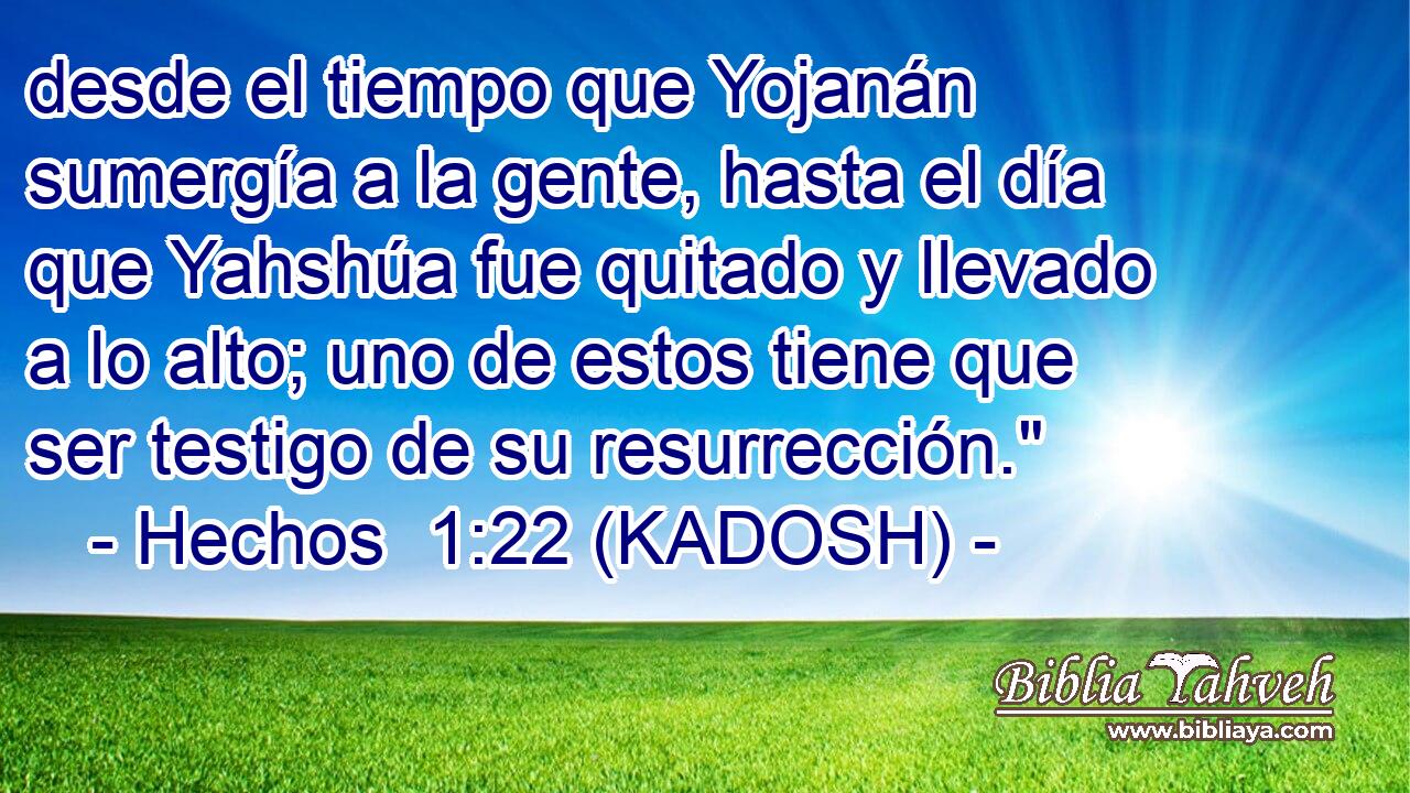  desde el tiempo que Yojanán sumergía a la gente, hasta el día que Yahshúa fue quitado y llevado a lo alto; uno de estos tiene que ser testigo de su resurrección.