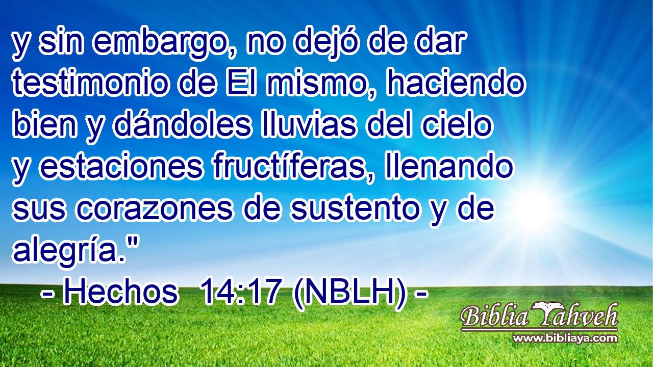  y sin embargo, no dejó de dar testimonio de El mismo, haciendo bien y dándoles lluvias del cielo y estaciones fructíferas, llenando sus corazones de sustento y de alegría.