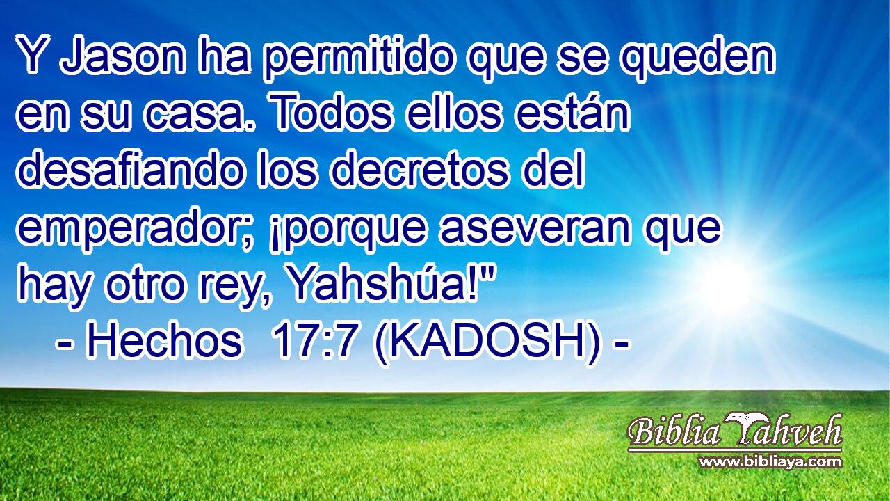  Y Jason ha permitido que se queden en su casa. Todos ellos están desafiando los decretos del emperador; ¡porque aseveran que hay otro rey, Yahshúa!